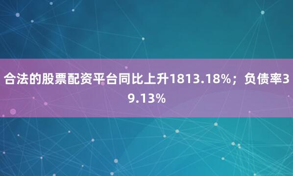 合法的股票配资平台同比上升1813.18%；负债率39.13%