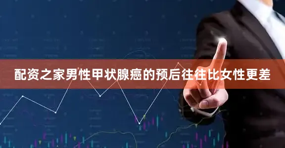 配资之家男性甲状腺癌的预后往往比女性更差