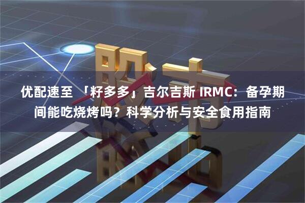 优配速至 「籽多多」吉尔吉斯 IRMC：备孕期间能吃烧烤吗？科学分析与安全食用指南