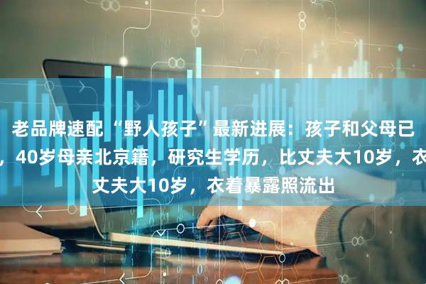 老品牌速配 “野人孩子”最新进展：孩子和父母已在管控范围内，40岁母亲北京籍，研究生学历，比丈夫大10岁，衣着暴露照流出