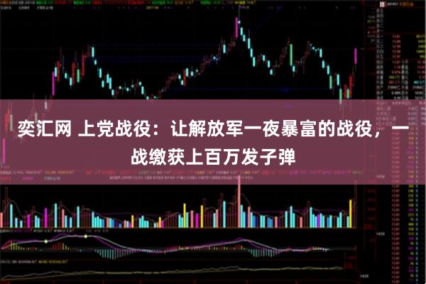 奕汇网 上党战役：让解放军一夜暴富的战役，一战缴获上百万发子弹