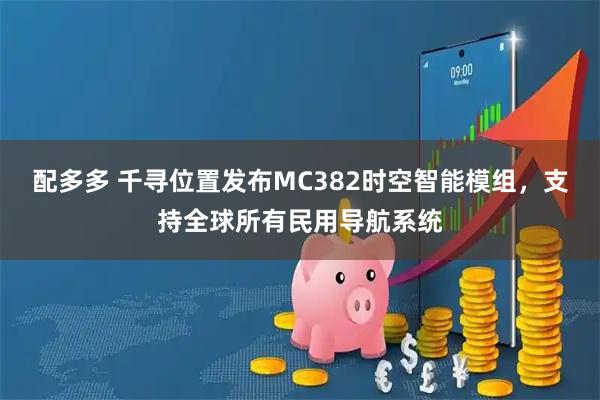 配多多 千寻位置发布MC382时空智能模组,支持全球所有民用导航系统