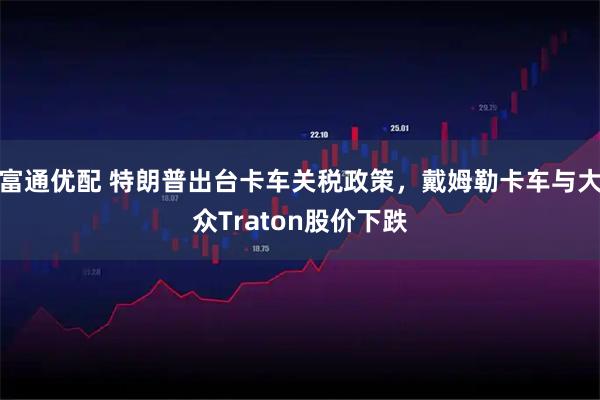 富通优配 特朗普出台卡车关税政策，戴姆勒卡车与大众Traton股价下跌
