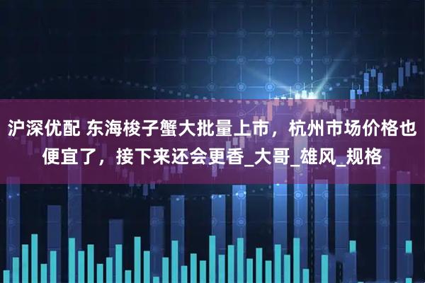 沪深优配 东海梭子蟹大批量上市,杭州市场价格也便宜了,接下来还会更香_大哥_雄风_规格