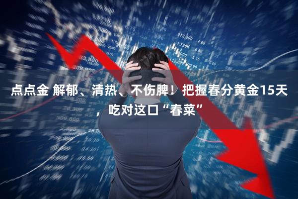 点点金 解郁、清热、不伤脾!把握春分黄金15天,吃对这口“春菜”