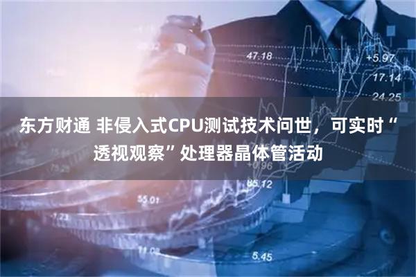 东方财通 非侵入式CPU测试技术问世,可实时“透视观察”处理器晶体管活动
