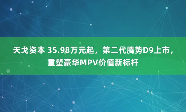 天戈资本 35.98万元起，第二代腾势D9上市，重塑豪华MPV价值新标杆