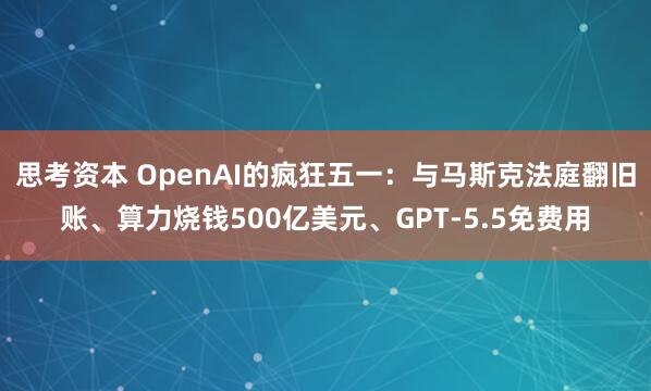 思考资本 OpenAI的疯狂五一：与马斯克法庭翻旧账、算力烧钱500亿美元、GPT-5.5免费用