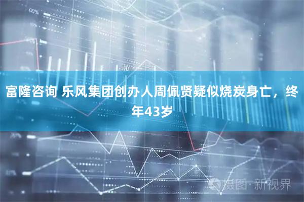 富隆咨询 乐风集团创办人周佩贤疑似烧炭身亡，终年43岁