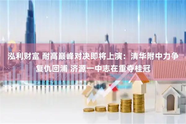 泓利财富 耐高巅峰对决即将上演：清华附中力争复仇回浦 济源一中志在重夺桂冠