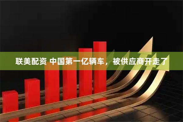 联美配资 中国第一亿辆车，被供应商开走了