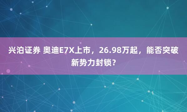 兴泊证券 奥迪E7X上市,26.98万起,能否突破新势力封锁?