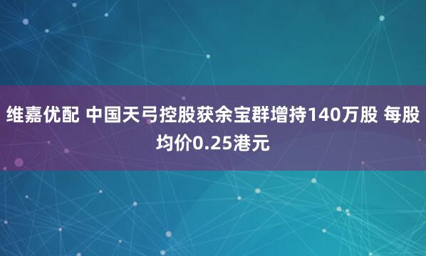 维嘉优配 中国天弓控股获余宝群增持140万股 每股均价0.25港元