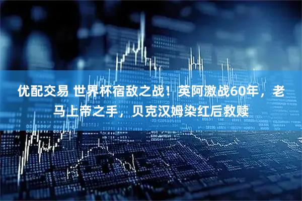 优配交易 世界杯宿敌之战!英阿激战60年,老马上帝之手,贝克汉姆染红后救赎