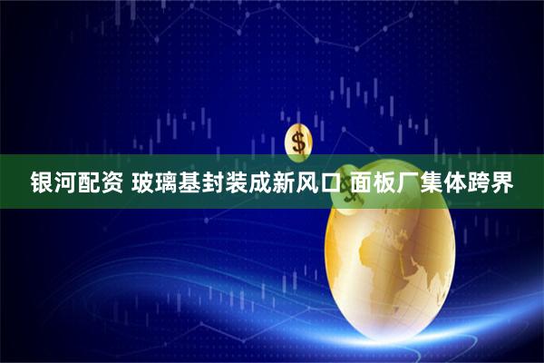 银河配资 玻璃基封装成新风口 面板厂集体跨界