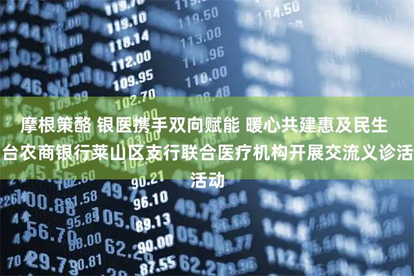 摩根策酪 银医携手双向赋能 暖心共建惠及民生 烟台农商银行莱山区支行联合医疗机构开展交流义诊活动
