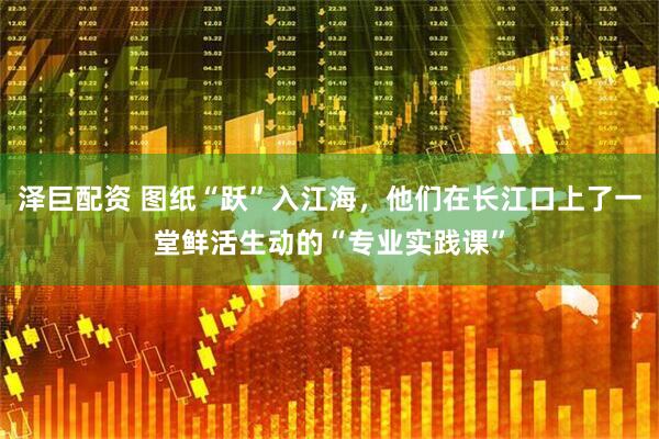 泽巨配资 图纸“跃”入江海，他们在长江口上了一堂鲜活生动的“专业实践课”