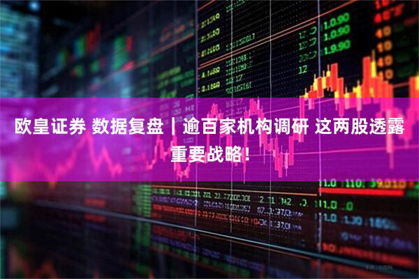 欧皇证券 数据复盘｜逾百家机构调研 这两股透露重要战略！